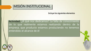 MISIÓN INSTITUCIONAL
Incluye los siguientes elementos
Actividad: ¿A qué nos dedicamos? La falta de conocimiento
de lo que realmente estamos realizando dentro de la
empresa, que producto estamos produciendo no tenemos
entendido el alcance de él
 