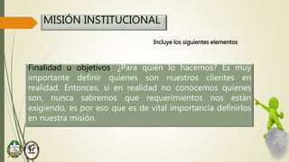 MISIÓN INSTITUCIONAL
Incluye los siguientes elementos
Finalidad u objetivos: ¿Para quién lo hacemos? Es muy
importante definir quienes son nuestros clientes en
realidad. Entonces, si en realidad no conocemos quienes
son, nunca sabremos que requerimientos nos están
exigiendo, es por eso que es de vital importancia definirlos
en nuestra misión.
 
