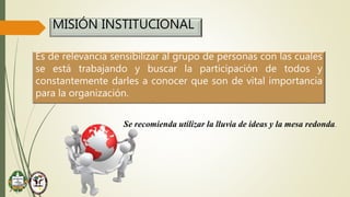 MISIÓN INSTITUCIONAL
Es de relevancia sensibilizar al grupo de personas con las cuales
se está trabajando y buscar la participación de todos y
constantemente darles a conocer que son de vital importancia
para la organización.
Se recomienda utilizar la lluvia de ideas y la mesa redonda.
 