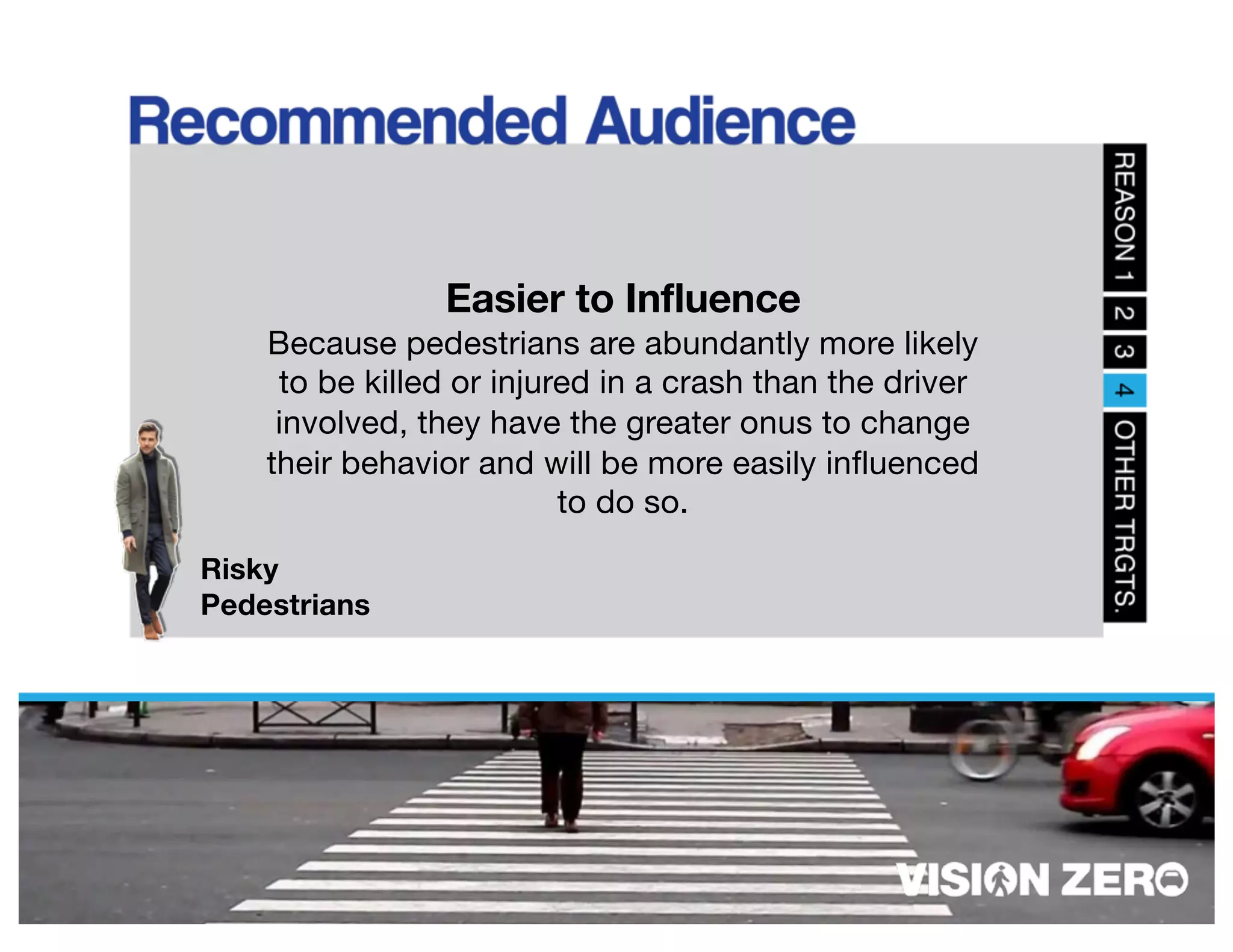 Risky
Pedestrians
Easier to Influence
Because pedestrians are abundantly more likely
to be killed or injured in a crash than the driver
involved, they have the greater onus to change
their behavior and will be more easily influenced
to do so.
 
