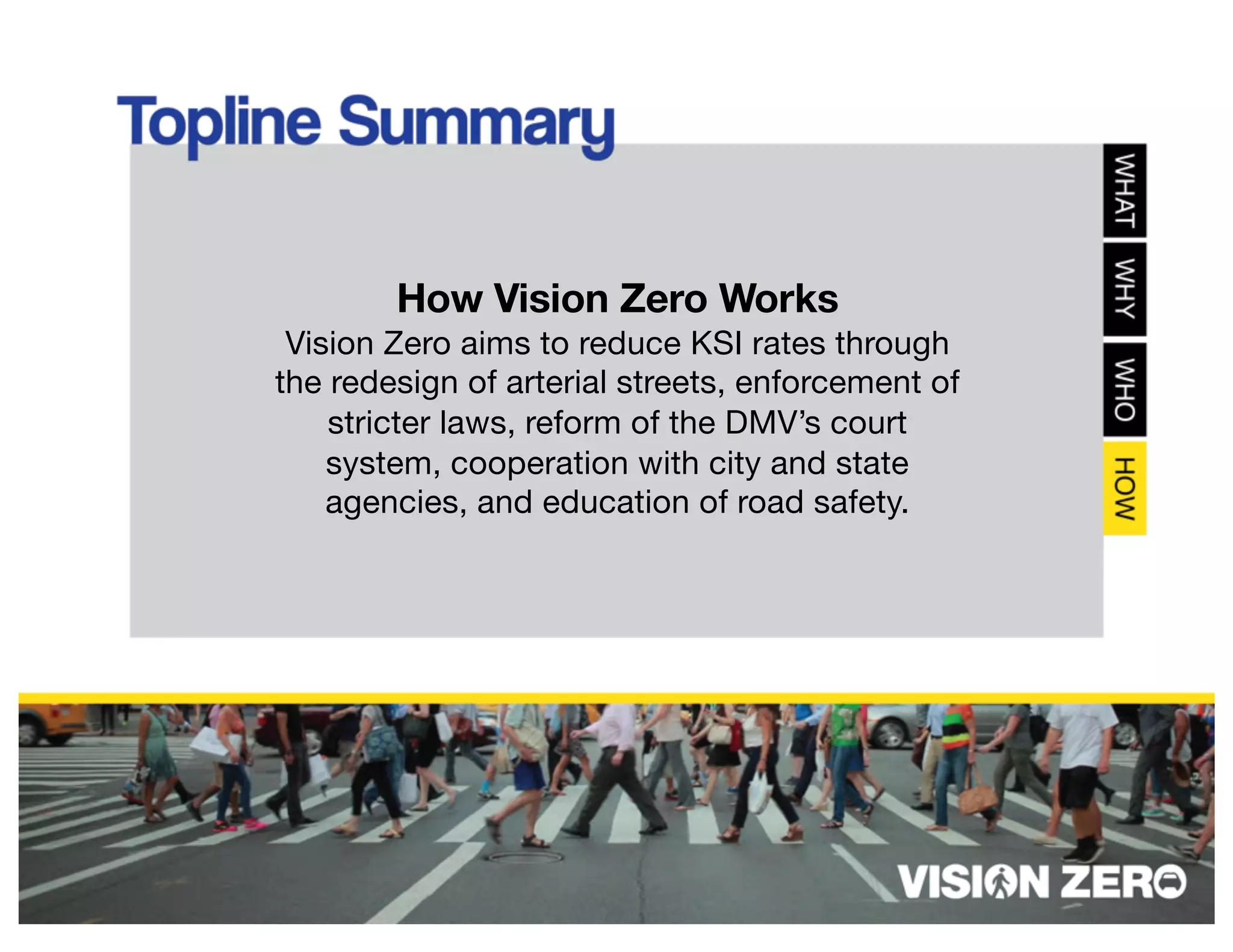 How Vision Zero Works
Vision Zero aims to reduce KSI rates through
the redesign of arterial streets, enforcement of
stricter laws, reform of the DMV’s court
system, cooperation with city and state
agencies, and education of road safety.
 