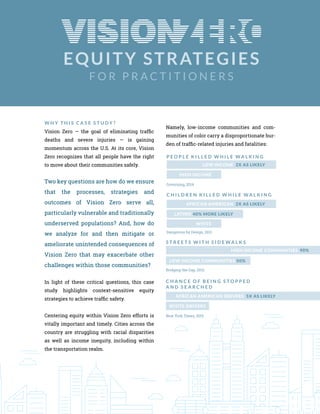 EQUITY STRATEGIES
F O R P R A C T I T I O N E R S
W H Y T H I S C A S E S T U D Y ?
Vision Zero — the goal of eliminating traffic
deaths and severe injuries — is gaining
momentum across the U.S. At its core, Vision
Zero recognizes that all people have the right
to move about their communities safely.
Two key questions are how do we ensure
that the processes, strategies and
outcomes of Vision Zero serve all,
particularly vulnerable and traditionally
underserved populations? And, how do
we analyze for and then mitigate or
ameliorate unintended consequences of
Vision Zero that may exacerbate other
challenges within those communities?
In light of these critical questions, this case
study highlights context-sensitive equity
strategies to achieve traffic safety.
Centering equity within Vision Zero efforts is
vitally important and timely. Cities across the
country are struggling with racial disparities
as well as income inequity, including within
the transportation realm.
Namely, low-income communities and com-
munities of color carry a disproportionate bur-
den of traffic-related injuries and fatalities:
HIGH INCOME
LOW INCOME 2X AS LIKELY
P E O P L E K I L L E D W H I L E W A L K I N G
Governing, 2014
LOW INCOME COMMUNITIES 50%
HIGH INCOME COMMUNITIES 90%
S T R E E T S W I T H S I D E W A L K S
Bridging the Gap, 2012
WHITE DRIVERS
AFRICAN AMERICAN DRIVERS 5X AS LIKELY
C H A N C E O F B E I N G S T O P P E D
A N D S E A R C H E D
New York Times, 2015
WHITE
LATINO 40% MORE LIKELY
AFRICAN AMERICAN 2X AS LIKELY
C H I L D R E N K I L L E D W H I L E W A L K I N G
Dangerous by Design, 2011
 