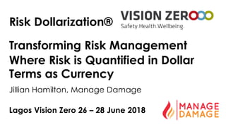 Lagos Vision Zero 26 – 28 June 2018
Risk Dollarization®
Transforming Risk Management
Where Risk is Quantified in Dollar
Terms as Currency
Jillian Hamilton, Manage Damage
 