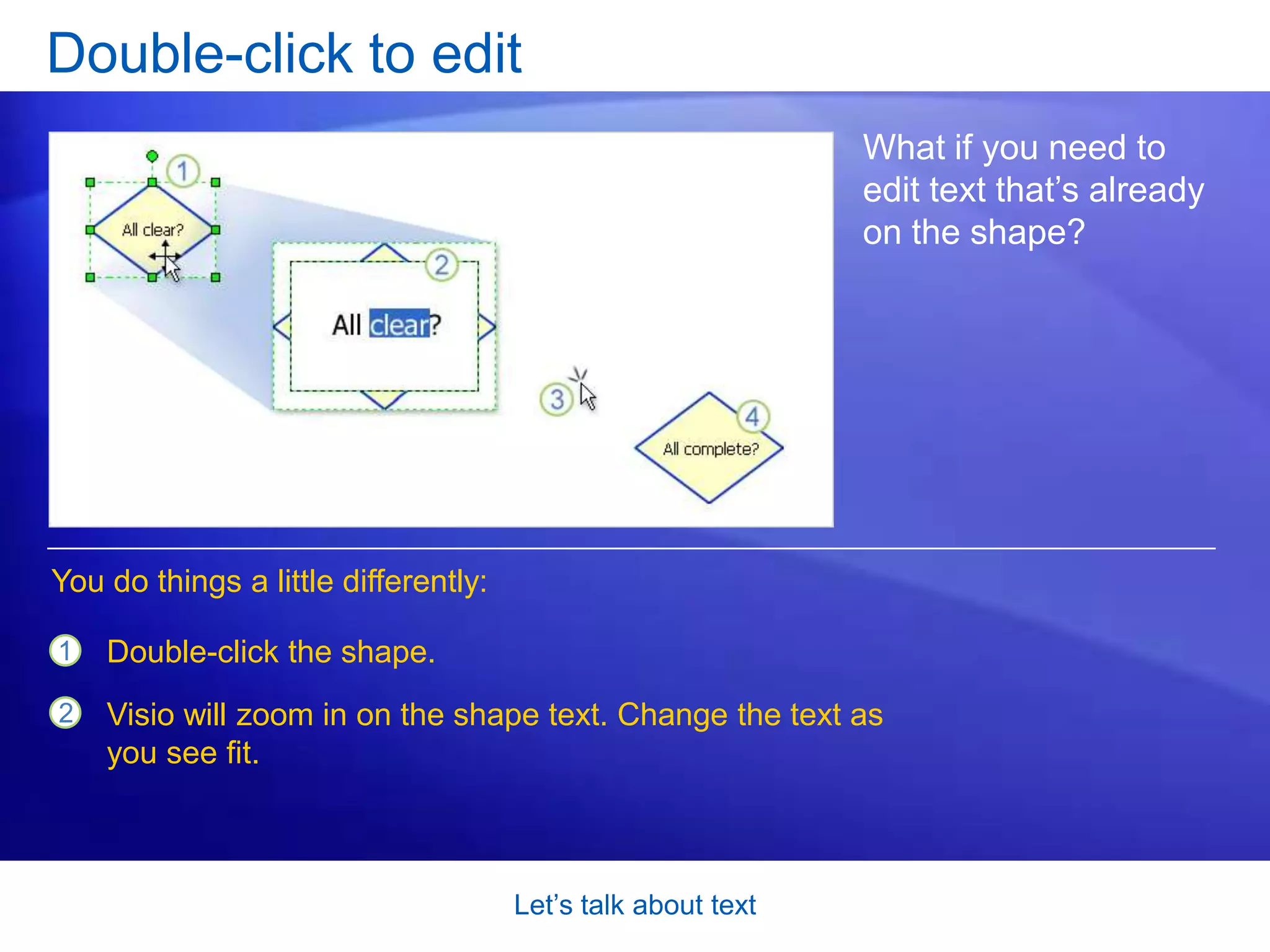 Let’s talk about textClick to add textMost shapes just need a quick text label. There are several ways to add simple text to shapes. But the one shown in the picture is sure-fire:When you’re done, click an empty part of the drawing page to return to the zoom level you were at before. The text appears on the shape.