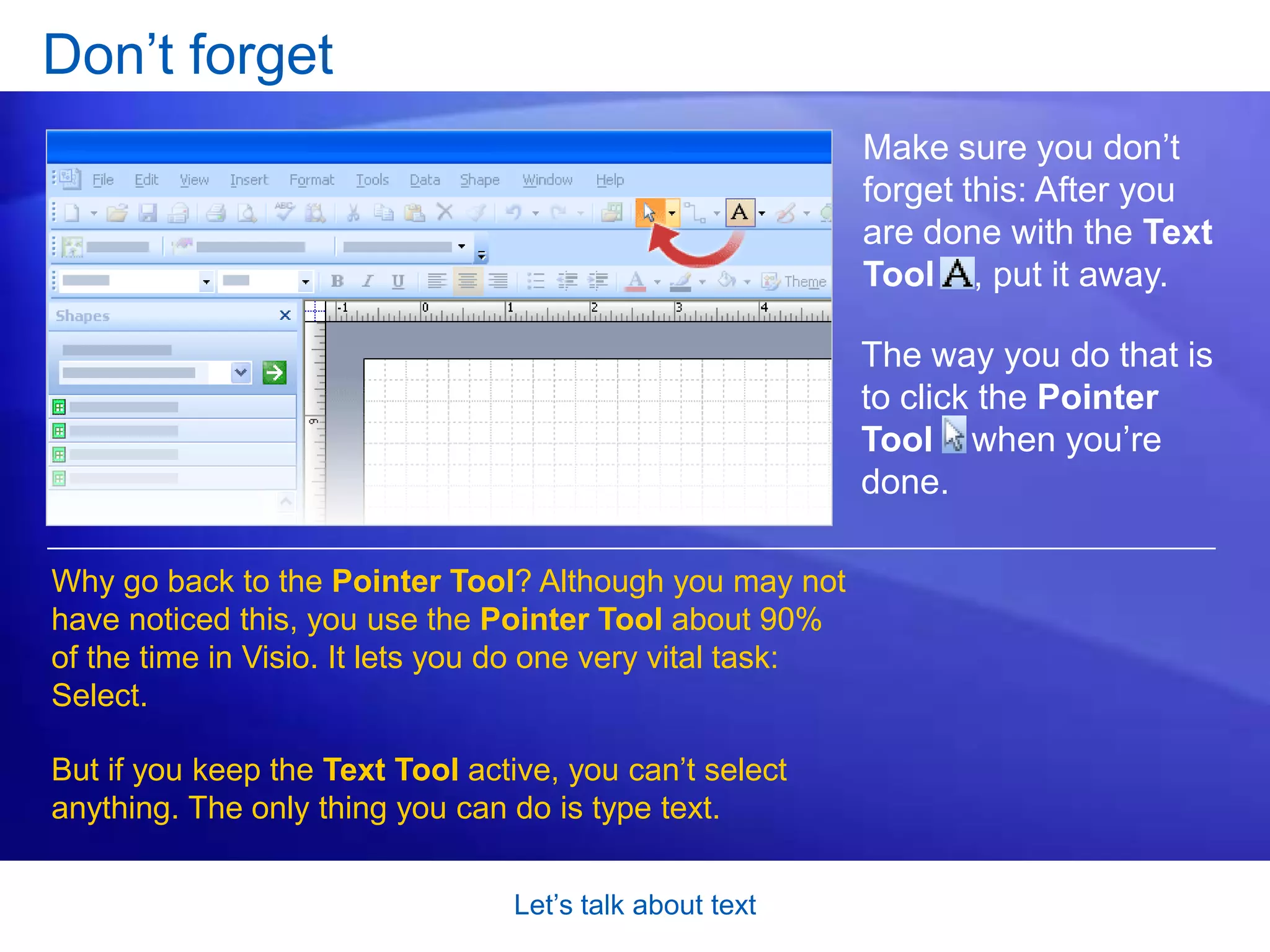 Let’s talk about textCreate a text-only shapeHere’s another use for the Text Tool. When you need freestanding text in a diagram, you can create what’s called a text-only shape. Animation: Right-click, and click Play.Notice the following in this animated example:To define the area for the text, you first use the Text Tool      to click and drag a bounding box. 