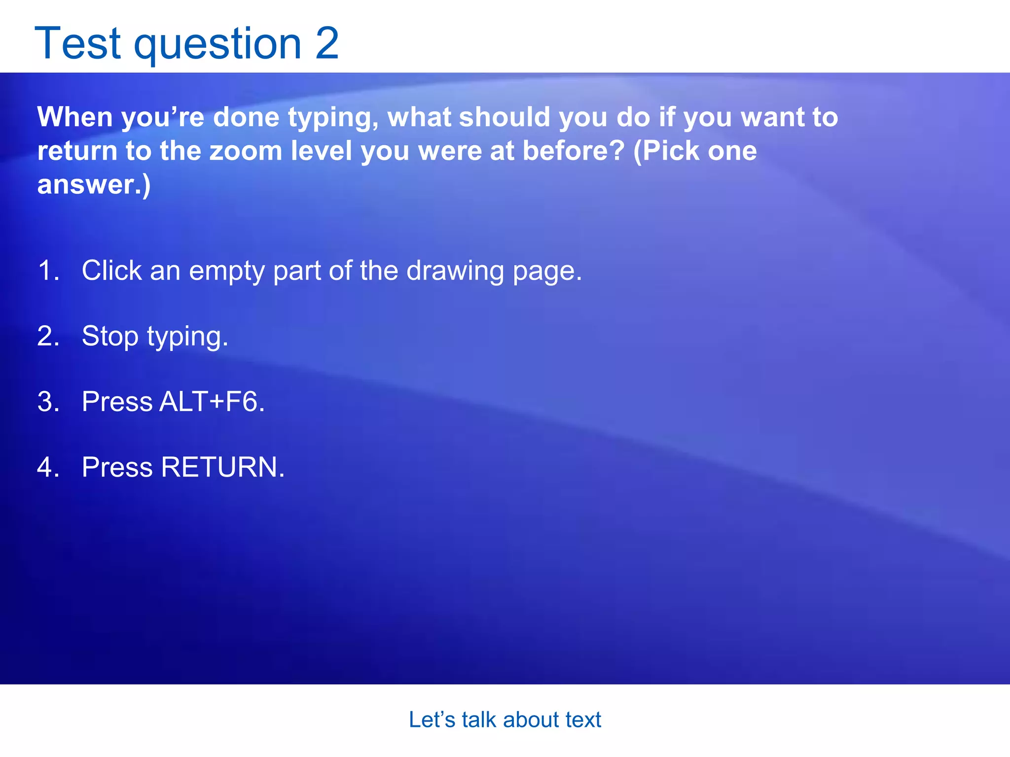 Let’s talk about textTest question 1Most of the time, Visio zooms in when you start typing. When would it not zoom in when you start typing? (Pick one answer.)When you’re typing text for a text-only shape. When you’re typing text for a really big shape. When the text for the shape is big enough to read already.  When you’re typing text for a very skinny line. 