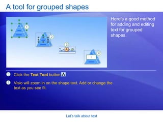 Let’s talk about textA tool for grouped shapesSo, a quick review: You click and type to add text, and you double-click a shape to edit text. That’s pretty straightforward. But what if you need to edit text for a shape that’s in a group? You could try to use the same methods, although it might not work all the time because of the way some groups are configured.