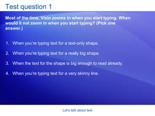 Let’s talk about textSpecial textThe text we’ve been showing you is text you type yourself. It’s the most common text you’ll use, and that’s what this course focuses on. What this course won’t dwell on is another kind of text that Visio “types” for you, called a field. A field is a special text area that instructs Visio to automatically display information. Fields can be especially handy when you use data in tandem with the diagram. 