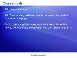 Let’s talk about textOverview: Shapes alone don’t make a diagramShapes, the components that make up any Visio diagram, are highly effective in communicating information, ideas, processes, and so on. But shapes alone don’t make a diagram. Text—long or short, descriptive or instructional—is also essential.This course will talk about text: how to add it to shapes and how to add it on its own. You’ll also learn how to edit text and avoid common pitfalls. 