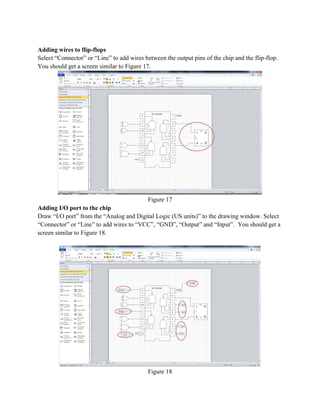 Adding wires to flip-flops
Select “Connector” or “Line” to add wires between the output pins of the chip and the flip-flop.
You should get a screen similar to Figure 17.
Figure 17
Adding I/O port to the chip
Draw “I/O port” from the “Analog and Digital Logic (US units)” to the drawing window. Select
“Connector” or “Line” to add wires to “VCC”, “GND”, “Output” and “Input”. You should get a
screen similar to Figure 18.
Figure 18
 