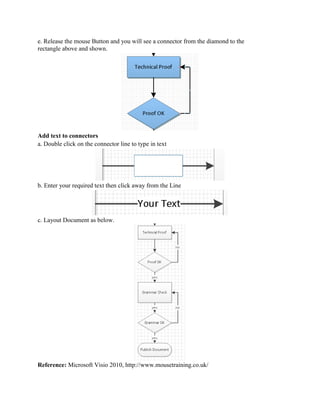e. Release the mouse Button and you will see a connector from the diamond to the
rectangle above and shown.
Add text to connectors
a. Double click on the connector line to type in text
b. Enter your required text then click away from the Line
c. Layout Document as below.
Reference: Microsoft Visio 2010, http://www.mousetraining.co.uk/
 