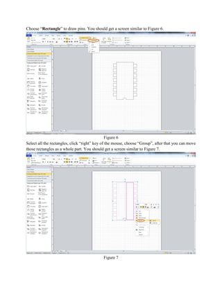 Choose “Rectangle” to draw pins. You should get a screen similar to Figure 6.
Figure 6
Select all the rectangles, click “right” key of the mouse, choose “Group”, after that you can move
those rectangles as a whole part. You should get a screen similar to Figure 7.
Figure 7
 