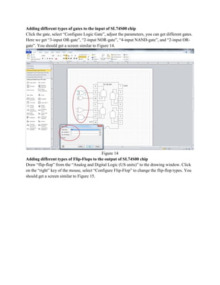 Adding different types of gates to the input of SL74S00 chip
Click the gate, select “Configure Logic Gate”, adjust the parameters, you can get different gates.
Here we get “3-input OR-gate”, “2-input NOR-gate”, “4-input NAND-gate”, and “2-input OR-
gate”. You should get a screen similar to Figure 14.
Figure 14
Adding different types of Flip-Flops to the output of SL74S00 chip
Draw “flip-flop” from the “Analog and Digital Logic (US units)” to the drawing window. Click
on the “right” key of the mouse, select “Configure Flip-Flop” to change the flip-flop types. You
should get a screen similar to Figure 15.
 
