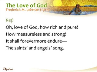 The Love of God

Frederick M. Lehman (1917)

Ref:
Oh, love of God, how rich and pure!
How measureless and strong!
It shall forevermore endure—
The saints’ and angels’ song.

 