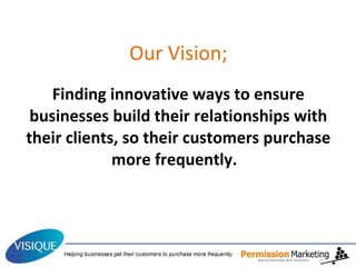 Our Vision;   Finding innovative ways to ensure businesses build their relationships with their clients, so their customers purchase more frequently.  