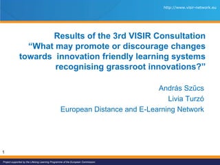 Project supported by the Lifelong Learning Programme of the European Commission.
http://www.risc-project.eu
http://www.visir-network.eu
1
Results of the 3rd VISIR Consultation
“What may promote or discourage changes
towards innovation friendly learning systems
recognising grassroot innovations?”
András Szűcs
Livia Turzó
European Distance and E-Learning Network
 