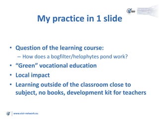 www.visir-network.eu
My practice in 1 slide
• Question of the learning course:
– How does a bogfilter/helophytes pond work?
• “Green” vocational education
• Local impact
• Learning outside of the classroom close to
subject, no books, development kit for teachers