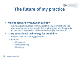 www.visir-network.eu
The future of my practice
• Moving forward with human ecology
– An individual develops within a certain environment and the
phenomena and structures in this environment are the results
of the social interaction of the individuals (Richardson, 2011)
• Using educational technology for durability
– Project- and co-creating platforms
– Fablabs:
• AR, beacons
• Distance learning
• 3D printing