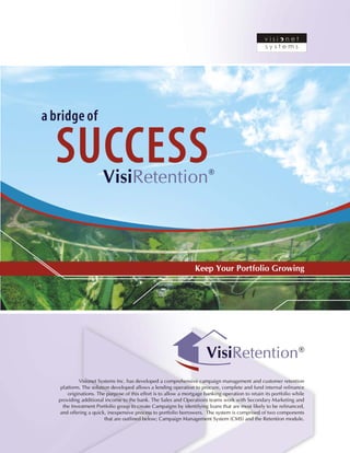 ®VisiRetention
Visionet Systems Inc. has developed a comprehensive campaign management and customer retention
platform. The solution developed allows a lending operation to procure, complete and fund internal refinance
originations. The purpose of this effort is to allow a mortgage banking operation to retain its portfolio while
providing additional income to the bank. The Sales and Operations teams work with Secondary Marketing and
the Investment Portfolio group to create Campaigns by identifying loans that are most likely to be refinanced,
and offering a quick, inexpensive process to portfolio borrowers. The system is comprised of two components
that are outlined below; Campaign Management System (CMS) and the Retention module.
a bridge of
SUCCESSVisiRetention®
Keep Your Portfolio Growing
 