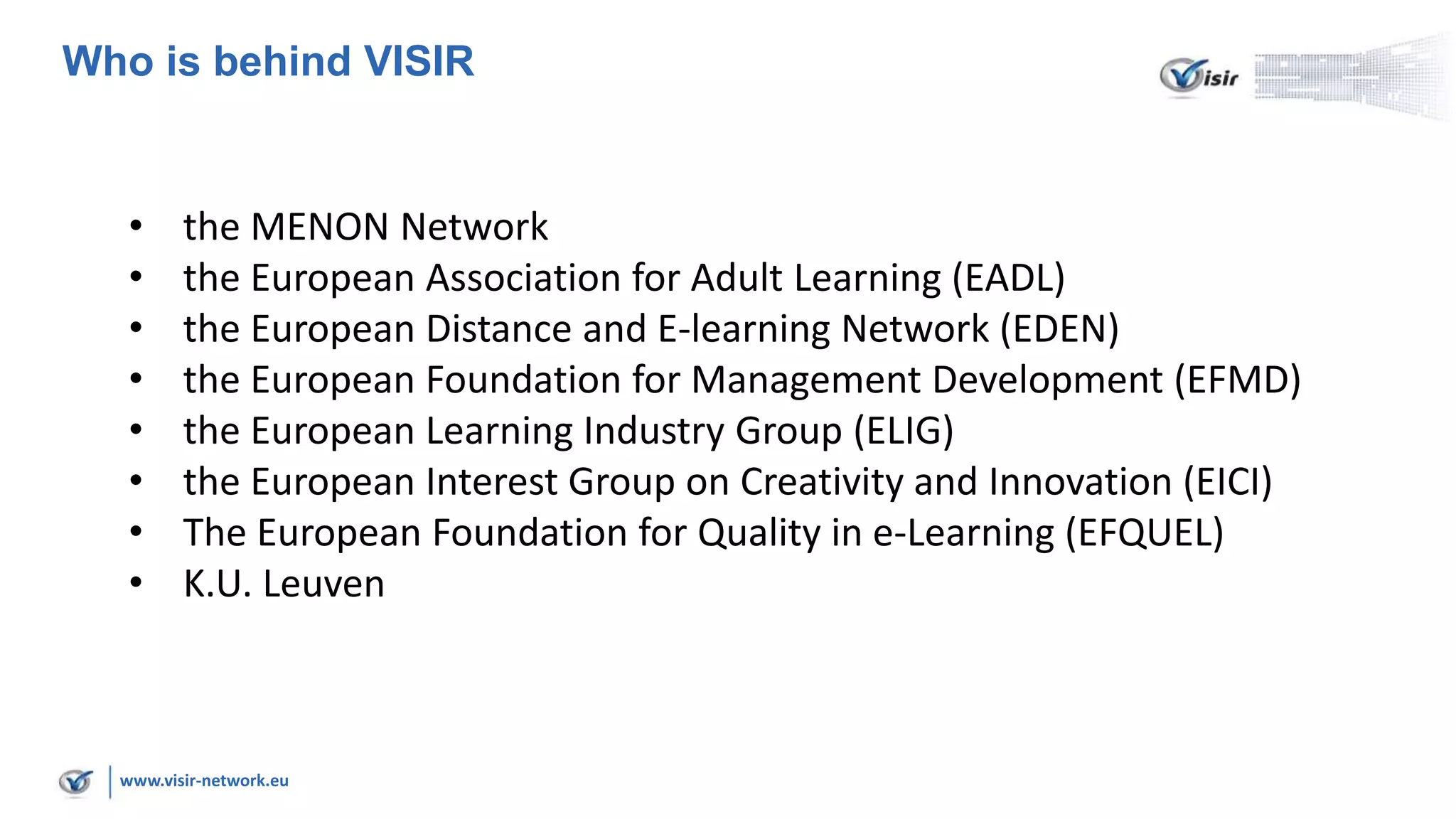 www.visir-network.eu
Who is behind VISIR
• the MENON Network
• the European Association for Adult Learning (EADL)
• the European Distance and E-learning Network (EDEN)
• the European Foundation for Management Development (EFMD)
• the European Learning Industry Group (ELIG)
• the European Interest Group on Creativity and Innovation (EICI)
• The European Foundation for Quality in e-Learning (EFQUEL)
• K.U. Leuven
 
