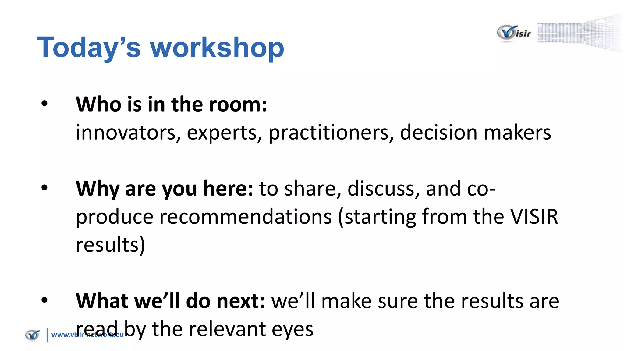 www.visir-network.eu
Today’s workshop
• Who is in the room:
innovators, experts, practitioners, decision makers
• Why are you here: to share, discuss, and co-
produce recommendations (starting from the VISIR
results)
• What we’ll do next: we’ll make sure the results are
read by the relevant eyes
 