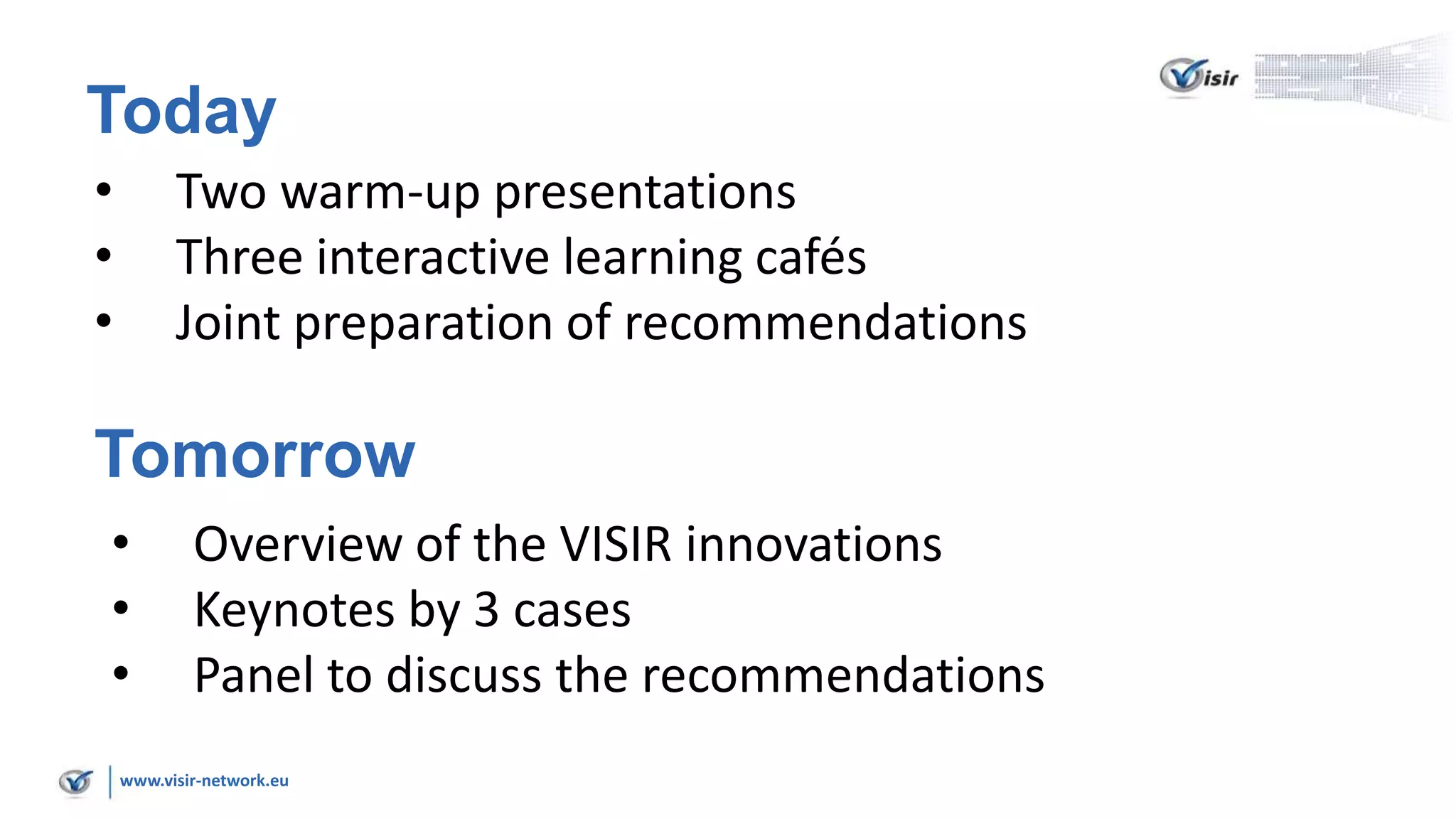 www.visir-network.eu
Today
• Two warm-up presentations
• Three interactive learning cafés
• Joint preparation of recommendations
Tomorrow
• Overview of the VISIR innovations
• Keynotes by 3 cases
• Panel to discuss the recommendations
 
