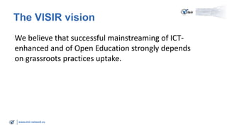 www.visir-network.eu
The VISIR vision
We believe that successful mainstreaming of ICT-
enhanced and of Open Education strongly depends
on grassroots practices uptake.
 