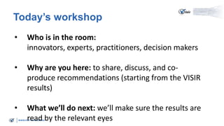 www.visir-network.eu
Today’s workshop
• Who is in the room:
innovators, experts, practitioners, decision makers
• Why are you here: to share, discuss, and co-
produce recommendations (starting from the VISIR
results)
• What we’ll do next: we’ll make sure the results are
read by the relevant eyes
 