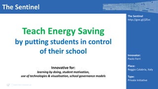 The Sentinel
The Sentinel
http://goo.gl/jZEvc

Teach Energy Saving
by putting students in control
of their school
Innovative for:
learning by doing, student motivation,
use of technologies & visualisation, school governance models
www.visir-network.eu

Innovator:
Paolo Ferri
Place:
Reggio Calabria, Italy
Type:
Private Initiative

 
