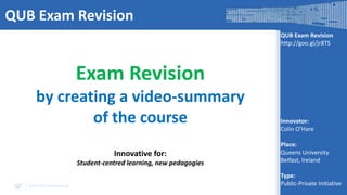 QUB Exam Revision
QUB Exam Revision
http://goo.gl/jr8TS

Exam Revision
by creating a video-summary
of the course
Innovative for:
Student-centred learning, new pedagogies
www.visir-network.eu

Innovator:
Colin O’Hare
Place:
Queens University
Belfast, Ireland
Type:
Public-Private Initiative

 