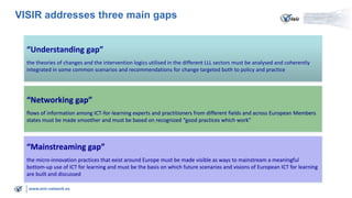 VISIR addresses three main gaps
“Understanding gap”
the theories of changes and the intervention logics utilised in the different LLL sectors must be analysed and coherently
integrated in some common scenarios and recommendations for change targeted both to policy and practice

“Networking gap”
flows of information among ICT-for-learning experts and practitioners from different fields and across European Members
states must be made smoother and must be based on recognized “good practices which work”

“Mainstreaming gap”
the micro-innovation practices that exist around Europe must be made visible as ways to mainstream a meaningful
bottom-up use of ICT for learning and must be the basis on which future scenarios and visions of European ICT for learning
are built and discussed
www.visir-network.eu

 