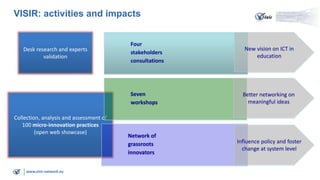 VISIR: activities and impacts

Collection, analysis and assessment of
100 micro-innovation practices
(open web showcase)

www.visir-network.eu

New vision on ICT in
education

Seven
workshops

Desk research and experts
validation

Four
stakeholders
consultations

Better networking on
meaningful ideas

Network of
grassroots
innovators

Influence policy and foster
change at system level

 