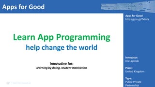 Apps for Good
Apps for Good
http://goo.gl/ZxtmV

Learn App Programming
help change the world
Innovative for:
learning by doing, student motivation

www.visir-network.eu

Innovator:
Iris Lapinski
Place:
United Kingdom
Type:
Public Private
Partnership

 