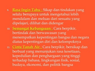9.    Rasa Ingin Tahu : Sikap dan tindakan yang
      selalu berupaya untuk mengetahui lebih
      mendalam dan meluas dari sesuatu yang
      dipelajari, dilihat dan didengar
10.   Semangat Kebangsaan : Cara berpikir,
      bertindak dan berwawasan yang
      menempatkan kepentingan bangsa dan negara
      diatas kepentingan diri dan kelompoknya
11.   Cinta Tanah Air : Cara berpikir, bersikap dan
      berbuat yang menunjukan rasa kesetiaan,
      kepedulian dan penghargaan yang tinggi
      terhadap bahasa, lingkungan fisik, sosial,
      budaya, ekonomi, dan politik bangsa
 