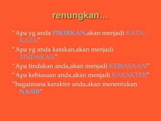 “Apa yg anda PIKIRKAN,akan menjadi KATA-
  KATA”
“Apa yg anda katakan,akan menjadi
  TINDAKAN”
“Apa tindakan anda,akan menjadi KEBIASAAN”
“Apa kebiasaan anda,akan menjadi KARAKTER”
“bagaimana karakter anda,akan menentukan
  NASIB”
 