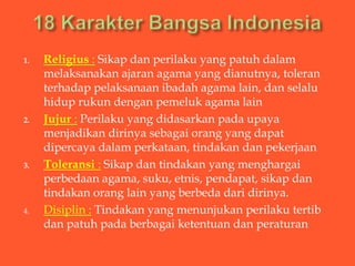 1.   Religius : Sikap dan perilaku yang patuh dalam
     melaksanakan ajaran agama yang dianutnya, toleran
     terhadap pelaksanaan ibadah agama lain, dan selalu
     hidup rukun dengan pemeluk agama lain
2.   Jujur : Perilaku yang didasarkan pada upaya
     menjadikan dirinya sebagai orang yang dapat
     dipercaya dalam perkataan, tindakan dan pekerjaan
3.   Toleransi : Sikap dan tindakan yang menghargai
     perbedaan agama, suku, etnis, pendapat, sikap dan
     tindakan orang lain yang berbeda dari dirinya.
4.   Disiplin : Tindakan yang menunjukan perilaku tertib
     dan patuh pada berbagai ketentuan dan peraturan
 
