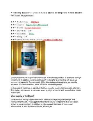 VisiSharp Reviews - Does It Really Helps To Improve Vision Health
Or Scam Supplement?
►➤► Product Name — VisiSharp
►➤► Structure – Regular Natural Compound
►➤► Benefits – Eye Care Supplement
►➤► Aftereffects — NA
►➤► Accessibility — Online
►➤► Rating — 5/5
►➤► Official Website (Sale Is Live) ⤖ Click Here to Order Now
Vision problems are so prevalent nowadays. Almost everyone has at least one eyesight
impairment. In addition, we are continuously looking for a device that will assist us
improve our eyesight. Approximately 253 million individuals worldwide are visually
impaired. 36 million are blind, while 217 have impaired eyesight.
In this regard, VisiSharp is a product that has recently received considerable attention.
This dietary supplement is marketed as an eyesight enhancer with several other health
advantages.
What exactly is VisiSharp?
VisiSharp is a dietary supplement that is intended to improve your eyesight and
maintain their health. This supplement contains natural components that have been
shown to enhance vision. In addition to relieving eye tiredness, dryness, and
inflammation, it also delivers additional advantages.
 