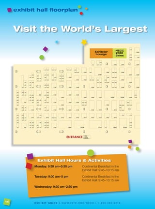 exhibit hall floorplan



      Visit the World’s Largest




                Exhibit Hall Hours & Activities
             Monday: 9:30 am–5:30 pm                          Continental Breakfast in the
                                                              Exhibit Hall: 9:45–10:15 am

             tuesday: 9:30 am–5 pm                            Continental Breakfast in the
                                                              Exhibit Hall: 9:45–10:15 am

             Wednesday: 9:30 am–2:30 pm



100
             E x H I B I t g u I D E • w w w. i s t e . o r g / n e c c • 1 . 8 0 0 . 2 8 0 . 6 2 1 8
 