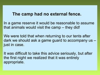 The camp had no external fence.   In a game reserve it would be reasonable to assume that animals would visit the camp – they did! We were told that when returning to our tents after dark we should ask a game guard to accompany us – just in case. It was difficult to take this advice seriously, but after the first night we realized that it was entirely appropriate. 