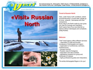 Travel to Russian North
Here, under heavy north conditions, where
survival becomes a crucial need, people go
to know outworld, themselves and their
companions.
Еvery step to the North made by man gives
him new fit of energy and inspiration.
North opens face of our soul what let us
behave without stereotypes and complexes.
(Oleg Kodola)
Welcome
“Visit” travel agency offers different services:
- reservation in hotel and touristic
complexes of Arkhangelsk and region;
- organization of conferences, seminars,
incentive-tours;
- transport service;
- Russian visas for foreigners;
- reservation and sale of tickets.
- sightseeing programs for group and
individuals on request.
- highly professional guides and interpreters.
The whole Arkhangelsk-Region is for you!
«Visit» Russian«Visit» Russian
NorthNorth
99, Voskresenskaya St., Arkhangelsk, 163071 Russia, (+78182) 20-20-99, avisit@atnet.ru
95/2, Northern Dvina emb., Arkhangelsk, 163061 Russia, (+78182) 28-62-40, tavisit@arh.ru
 