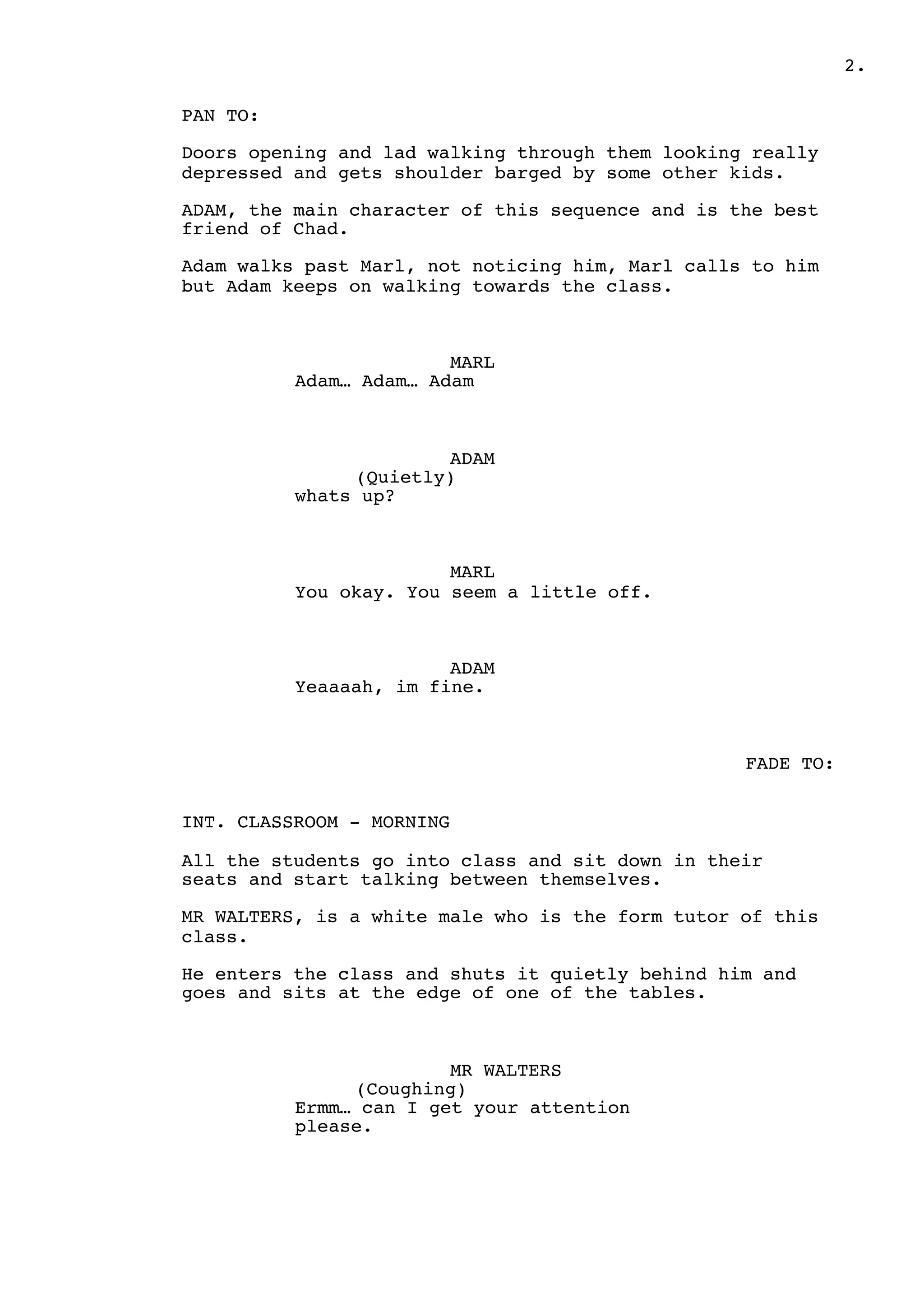 2.
PAN TO:
Doors opening and lad walking through them looking really
depressed and gets shoulder barged by some other kids.
ADAM, the main character of this sequence and is the best
friend of Chad.
Adam walks past Marl, not noticing him, Marl calls to him
but Adam keeps on walking towards the class.
MARL
Adam… Adam… Adam
ADAM
(Quietly)
whats up?
MARL
You okay. You seem a little off.
ADAM
Yeaaaah, im fine.
FADE TO:
INT. CLASSROOM - MORNING
All the students go into class and sit down in their
seats and start talking between themselves.
MR WALTERS, is a white male who is the form tutor of this
class.
He enters the class and shuts it quietly behind him and
goes and sits at the edge of one of the tables.
MR WALTERS
(Coughing)
Ermm… can I get your attention
please.
 