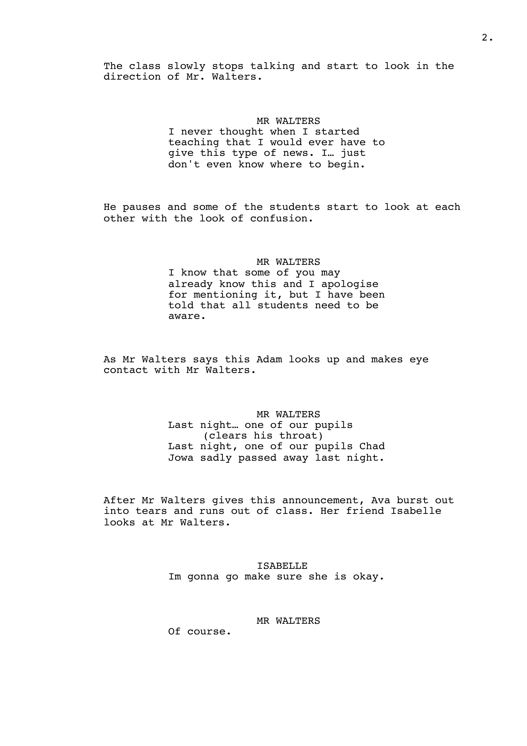 2.
The class slowly stops talking and start to look in the
direction of Mr. Walters.
MR WALTERS
I never thought when I started
teaching that I would ever have to
give this type of news. I… just
don't even know where to begin.
He pauses and some of the students start to look at each
other with the look of confusion.
MR WALTERS
I know that some of you may
already know this and I apologise
for mentioning it, but I have been
told that all students need to be
aware.
As Mr Walters says this Adam looks up and makes eye
contact with Mr Walters.
MR WALTERS
Last night… one of our pupils
(clears his throat)
Last night, one of our pupils Chad
Jowa sadly passed away last night.
After Mr Walters gives this announcement, Ava burst out
into tears and runs out of class. Her friend Isabelle
looks at Mr Walters.
ISABELLE
Im gonna go make sure she is okay.
MR WALTERS
Of course.
 