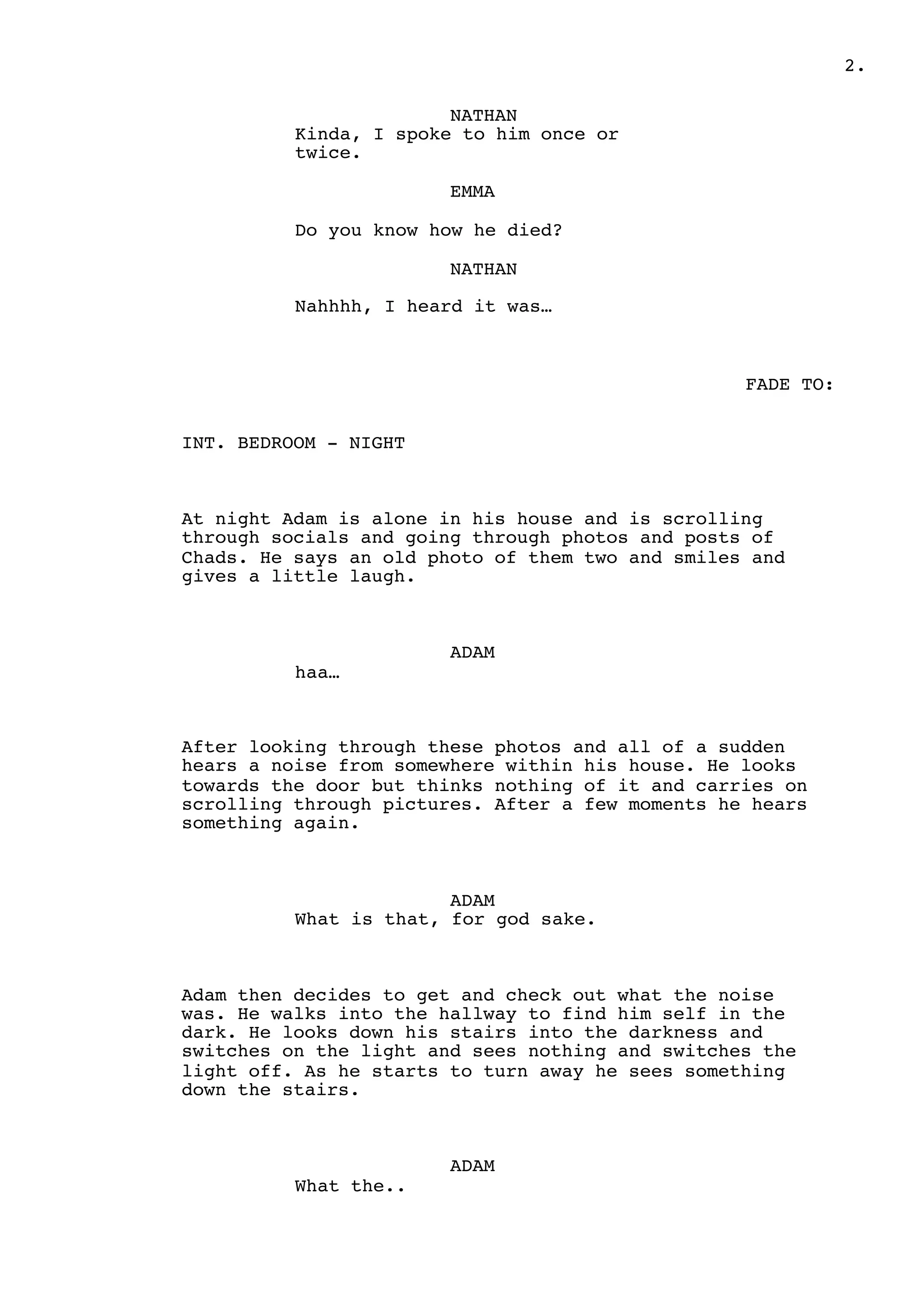 2.
NATHAN
Kinda, I spoke to him once or
twice.
EMMA
Do you know how he died?
NATHAN
Nahhhh, I heard it was…
FADE TO:
INT. BEDROOM - NIGHT
At night Adam is alone in his house and is scrolling
through socials and going through photos and posts of
Chads. He says an old photo of them two and smiles and
gives a little laugh.
ADAM
haa…
After looking through these photos and all of a sudden
hears a noise from somewhere within his house. He looks
towards the door but thinks nothing of it and carries on
scrolling through pictures. After a few moments he hears
something again.
ADAM
What is that, for god sake.
Adam then decides to get and check out what the noise
was. He walks into the hallway to find him self in the
dark. He looks down his stairs into the darkness and
switches on the light and sees nothing and switches the
light off. As he starts to turn away he sees something
down the stairs.
ADAM
What the..
 
