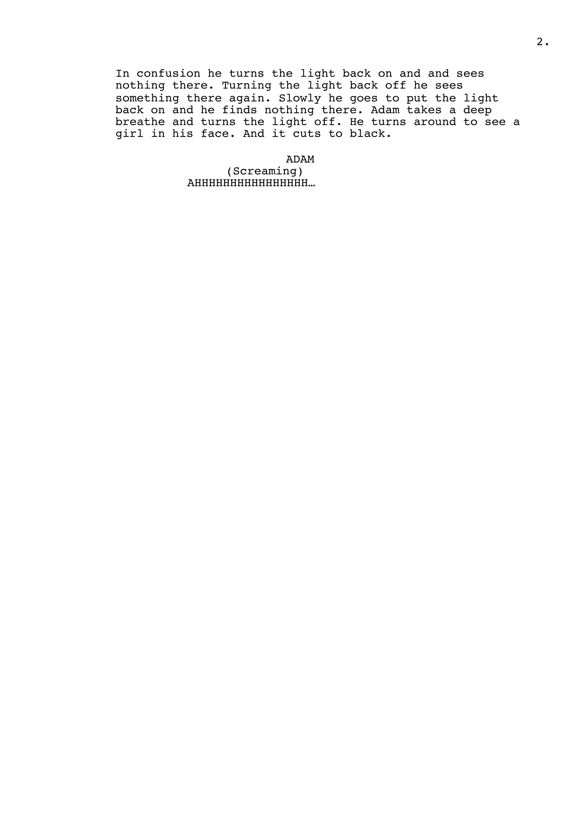 2.
In confusion he turns the light back on and and sees
nothing there. Turning the light back off he sees
something there again. Slowly he goes to put the light
back on and he finds nothing there. Adam takes a deep
breathe and turns the light off. He turns around to see a
girl in his face. And it cuts to black.
ADAM
(Screaming)
AHHHHHHHHHHHHHHHH…
 
