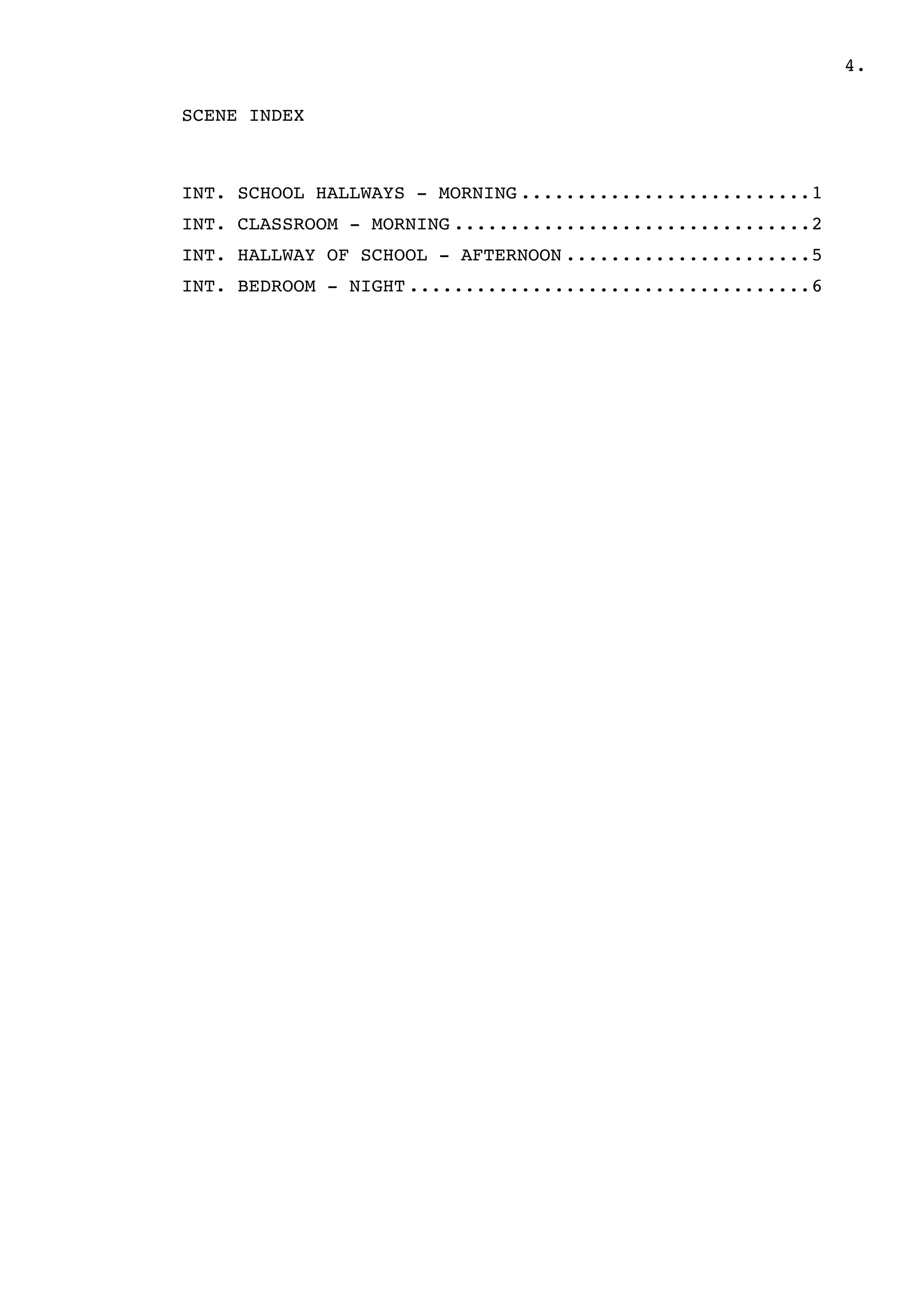 4.
SCENE INDEX
INT. SCHOOL HALLWAYS - MORNING 1..........................
INT. CLASSROOM - MORNING 2................................
INT. HALLWAY OF SCHOOL - AFTERNOON 5......................
INT. BEDROOM - NIGHT 6....................................
 
