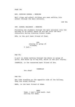 FADE IN:
EXT. OUTSIDE SCHOOL - MORNING
Bell rings and school children are seen walking into
school through the main entrance.
CUT TO:
INT. SCHOOL HALLWAYS - MORNING
Following the students through the main entrance into the
hallway of he school where we are met with the main
characters during tracking freeze frame.
AVA, is the girl best friend of Chad.
AVA
(Crying to group of
friends)
I just..
PAN TO:
A girl is shown walking through the doors to group of
girls. And walks up to hug Ava, which is the girl crying.
ISABELLE, is the concerned best friend of Ava.
ISABELLE
You okay?
PAN TO:
Two lads standing on the opposite side of the hallway.
They are stood talking.
MARL, is the best friend of Adam.
MARL
Yeah, I don’t know much. Just
waiting for Adam.
 