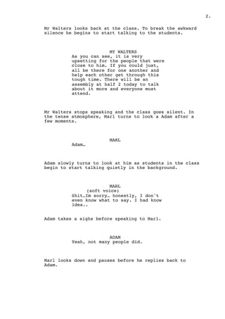 2.
Mr Walters looks back at the class. To break the awkward
silence he begins to start talking to the students.
MY WALTERS
As you can see, it is very
upsetting for the people that were
close to him. If you could just,
all be there for one another and
help each other get through this
tough time. There will be an
assembly at half 2 today to talk
about it more and everyone must
attend.
Mr Walters stops speaking and the class goes silent. In
the tense atmosphere, Marl turns to look a Adam after a
few moments.
MARL
Adam…
Adam slowly turns to look at him as students in the class
begin to start talking quietly in the background.
MARL
(soft voice)
Shit…Im sorry… honestly, I don't
even know what to say. I had know
idea..
Adam takes a sighs before speaking to Marl.
ADAM
Yeah, not many people did.
Marl looks down and pauses before he replies back to
Adam.
 