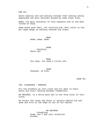 2.
PAN TO:
Doors opening and lad walking through them looking really
depressed and gets shoulder barged by some other kids.
ADAM, the main character of this sequence and is the best
friend of Chad.
Adam walks past Marl, not noticing him, Marl calls to him
but Adam keeps on walking towards the class.
MARL
Adam… Adam… Adam
ADAM
(Quietly)
whats up?
MARL
You okay. You seem a little off.
ADAM
Yeaaaah, im fine.
FADE TO:
INT. CLASSROOM - MORNING
All the students go into class and sit down in their
seats and start talking between themselves.
MR WALTERS, is a white male who is the form tutor of this
class.
He enters the class and shuts it quietly behind him and
goes and sits at the edge of one of the tables.
MR WALTERS
(Coughing)
Ermm… can I get your attention
please.
 