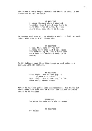 2.
The class slowly stops talking and start to look in the
direction of Mr. Walters.
MR WALTERS
I never thought when I started
teaching that I would ever have to
give this type of news. I… just
don't even know where to begin.
He pauses and some of the students start to look at each
other with the look of confusion.
MR WALTERS
I know that some of you may
already know this and I apologise
for mentioning it, but I have been
told that all students need to be
aware.
As Mr Walters says this Adam looks up and makes eye
contact with Mr Walters.
MR WALTERS
Last night… one of our pupils
(clears his throat)
Last night, one of our pupils Chad
Jowa sadly passed away.
After Mr Walters gives this announcement, Ava burst out
into tears and runs out of class. Her friend Isabelle
looks at Mr Walters.
ISABELLE
Im gonna go make sure she is okay.
MR WALTERS
Of course.
 