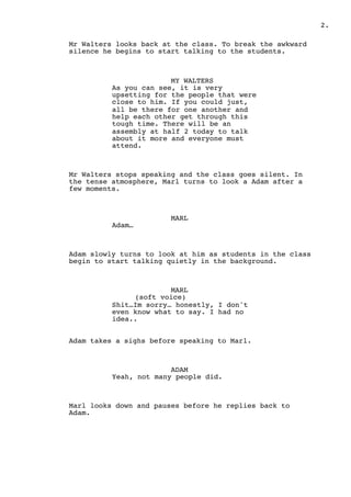 2.
Mr Walters looks back at the class. To break the awkward
silence he begins to start talking to the students.
MY WALTERS
As you can see, it is very
upsetting for the people that were
close to him. If you could just,
all be there for one another and
help each other get through this
tough time. There will be an
assembly at half 2 today to talk
about it more and everyone must
attend.
Mr Walters stops speaking and the class goes silent. In
the tense atmosphere, Marl turns to look a Adam after a
few moments.
MARL
Adam…
Adam slowly turns to look at him as students in the class
begin to start talking quietly in the background.
MARL
(soft voice)
Shit…Im sorry… honestly, I don't
even know what to say. I had no
idea..
Adam takes a sighs before speaking to Marl.
ADAM
Yeah, not many people did.
Marl looks down and pauses before he replies back to
Adam.
 